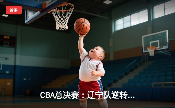 CBA总决赛：辽宁队逆转广东队成功卫冕，总比分4-2夺冠