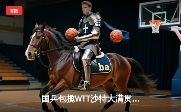 国乒包揽WTT沙特大满贯五冠 王楚钦孙颖莎单打登顶创历史