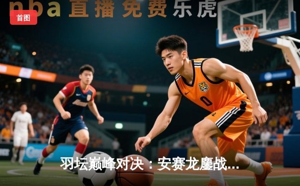羽坛巅峰对决：安赛龙鏖战三局险胜金廷，丹麦公开赛成功卫冕