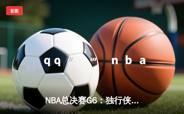 NBA总决赛G6：独行侠主场力克凯尔特人，东契奇三双率队续命
