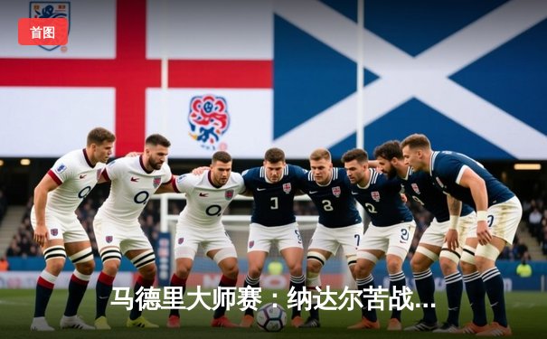 马德里大师赛：纳达尔苦战三盘逆转阿尔卡拉斯，决赛上演西班牙德比